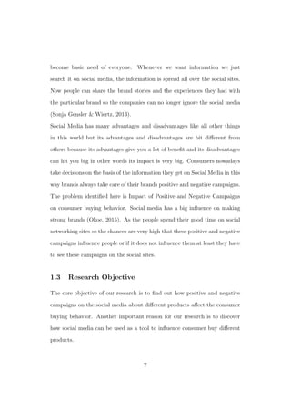 become basic need of everyone. Whenever we want information we just
search it on social media, the information is spread all over the social sites.
Now people can share the brand stories and the experiences they had with
the particular brand so the companies can no longer ignore the social media
(Sonja Gensler & Wiertz, 2013).
Social Media has many advantages and disadvantages like all other things
in this world but its advantages and disadvantages are bit diﬀerent from
others because its advantages give you a lot of beneﬁt and its disadvantages
can hit you big in other words its impact is very big. Consumers nowadays
take decisions on the basis of the information they get on Social Media in this
way brands always take care of their brands positive and negative campaigns.
The problem identiﬁed here is Impact of Positive and Negative Campaigns
on consumer buying behavior. Social media has a big inﬂuence on making
strong brands (Okoe, 2015). As the people spend their good time on social
networking sites so the chances are very high that these positive and negative
campaigns inﬂuence people or if it does not inﬂuence them at least they have
to see these campaigns on the social sites.
1.3 Research Objective
The core objective of our research is to ﬁnd out how positive and negative
campaigns on the social media about diﬀerent products aﬀect the consumer
buying behavior. Another important reason for our research is to discover
how social media can be used as a tool to inﬂuence consumer buy diﬀerent
products.
7
 