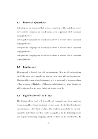 1.4 Research Questions
Following are the questions that we need to answer by the end of our study.
How positive comments on social media about a product eﬀect consumer
buying behavior?
How negative comments on social media about a product eﬀects consumer
buying behavior?
How positive campaigns on social media about a product eﬀects consumer
buying behavior?
How positive campaigns on social media about a product eﬀects consumer
buying behavior?
1.5 Limitations
This research is limited to social media context. Here social media relates
to all the sites where people are sharing their ideas with no intervention.
Moreover this research is self-sponsored as it is a research of group members
of last semester of Bachelors of Business Administration. More limitations
will be discussed as we move further on in our research.
1.6 Signiﬁcance of the Study
The ﬁndings of our study will help diﬀerent companies and their marketers
to understand how social media can be used as an eﬀective tool to inﬂuence
the consumers to buy their product. Our study is also helpful for the con-
sumers to understand how they can be manipulated by the diﬀerent positive
and negative marketing campaigns about products on the social media. In
8
 