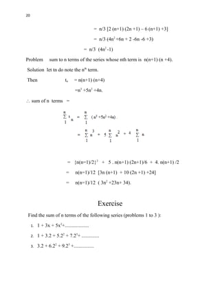 20
= n/3 [2 (n+1) (2n +1) – 6 (n+1) +3]
= n/3 (4n2
+6n + 2 -6n -6 +3)
= n/3 (4n2
-1)
Problem sum to n terms of the series whose nth term is n(n+1) (n +4).
Solution let tn do note the nth
term.
Then tn = n(n+1) (n+4)
=n3
+5n2
+4n.
 sum of n terms =
= {n(n=1)/2}2
+ 5 . n(n+1) (2n+1)/6 + 4. n(n+1) /2
= n(n=1)/12 [3n (n+1) + 10 (2n +1) +24]
= n(n=1)/12 ( 3n2
+23n+ 34).
Exercise
Find the sum of n terms of the following series (problems 1 to 3 ):
1. 1 + 3x + 5x2
+...................
2. 1 + 3.2 + 5.22
+ 7.23
+ ..............
3. 3.2 + 6.22
+ 9.23
+................
 