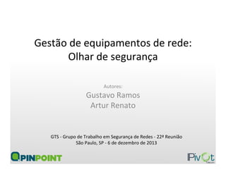 Gestão	
  de	
  equipamentos	
  de	
  rede:	
  	
  
Olhar	
  de	
  segurança	
  
Autores:	
  
Gustavo	
  Ramos	
  
Artur	
  Renato	
  
GTS	
  -­‐	
  Grupo	
  de	
  Trabalho	
  em	
  Segurança	
  de	
  Redes	
  -­‐	
  22ª	
  Reunião	
  
São	
  Paulo,	
  SP	
  -­‐	
  6	
  de	
  dezembro	
  de	
  2013	
  
 