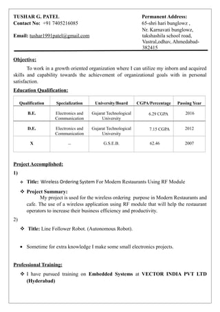 TUSHAR G. PATEL Permanent Address:
Contact No: +91 7405216085 65-shri hari bunglowz ,
Nr. Karnavati bunglowz,
Email: tushar1991patel@gmail.com takshashila school road,
Vastral,odhav, Ahmedabad-
382415
Objective:
To work in a growth oriented organization where I can utilize my inborn and acquired
skills and capability towards the achievement of organizational goals with in personal
satisfaction.
Education Qualification:
Qualification Specialization University/Board CGPA/Percentage Passing Year
B.E. Electronics and
Communication
Gujarat Technological
University
6.29 CGPA 2016
D.E. Electronics and
Communication
Gujarat Technological
University
7.15 CGPA 2012
X – G.S.E.B. 62.46 2007
Project Accomplished:
1)
 Title: Wireless Ordering System For Modern Restaurants Using RF Module
 Project Summary:
My project is used for the wireless ordering purpose in Modern Restaurants and
cafe. The use of a wireless application using RF module that will help the restaurant
operators to increase their business efficiency and productivity.
2)
 Title: Line Follower Robot. (Autonomous Robot).
• Sometime for extra knowledge I make some small electronics projects.
Professional Training:
 I have pursued training on Embedded Systems at VECTOR INDIA PVT LTD
(Hyderabad)
 