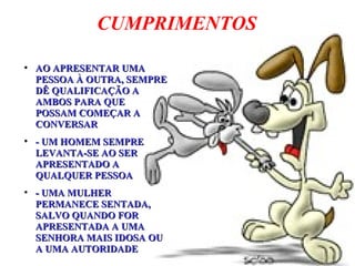 CUMPRIMENTOS
●
AO APRESENTAR UMAAO APRESENTAR UMA
PESSOA À OUTRA, SEMPREPESSOA À OUTRA, SEMPRE
DÊ QUALIFICAÇÃO ADÊ QUALIFICAÇÃO A
AMBOS PARA QUEAMBOS PARA QUE
POSSAM COMEÇAR APOSSAM COMEÇAR A
CONVERSARCONVERSAR
●
- UM HOMEM SEMPRE- UM HOMEM SEMPRE
LEVANTA-SE AO SERLEVANTA-SE AO SER
APRESENTADO AAPRESENTADO A
QUALQUER PESSOAQUALQUER PESSOA
●
- UMA MULHER- UMA MULHER
PERMANECE SENTADA,PERMANECE SENTADA,
SALVO QUANDO FORSALVO QUANDO FOR
APRESENTADA A UMAAPRESENTADA A UMA
SENHORA MAIS IDOSA OUSENHORA MAIS IDOSA OU
A UMA AUTORIDADEA UMA AUTORIDADE
 