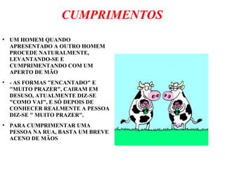 CUMPRIMENTOS
●
UM HOMEM QUANDO
APRESENTADO A OUTRO HOMEM
PROCEDE NATURALMENTE,
LEVANTANDO-SE E
CUMPRIMENTANDO COM UM
APERTO DE MÃO
●
- AS FORMAS "ENCANTADO" E
"MUITO PRAZER", CAIRAM EM
DESUSO, ATUALMENTE DIZ-SE
"COMO VAI", E SÓ DEPOIS DE
CONHECER REALMENTE A PESSOA
DIZ-SE " MUITO PRAZER".
●
PARA CUMPRIMENTAR UMA
PESSOA NA RUA, BASTA UM BREVE
ACENO DE MÃOS
 