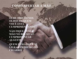 ●
OLHE DIRETO NOS
OLHOS DE QUEM
VOCË ESTA
CUMPRIMENTANDO
●
NÁO FIQUE COM A
MÁO NO BOLSO AO
CUMPRIMENTAR
ALGUEM
●
QUEM FUMA DEVE SE
LIVRAR PRIMEIRO DO
CIGARRO
COMO APERTAR A MÄO
 
