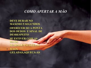 COMO APERTAR A MÄO
• DEVE DURAR NODEVE DURAR NO
MAXIMO 5 SEGUNDOSMAXIMO 5 SEGUNDOS
• OFERECER SO A PONTAOFERECER SO A PONTA
DOS DEDOS E SINAL DEDOS DEDOS E SINAL DE
DESRESPEITODESRESPEITO
• SE ESTIVER COM ASSE ESTIVER COM AS
MAOSMAOS
SUADAS,ENXUGUE-ASSUADAS,ENXUGUE-AS
• MAOSMAOS
GELADAS,AQUECA-ASGELADAS,AQUECA-AS
 