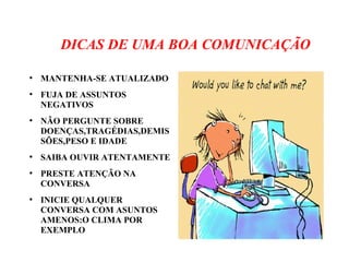 DICAS DE UMA BOA COMUNICAÇÃO
●
MANTENHA-SE ATUALIZADO
●
FUJA DE ASSUNTOS
NEGATIVOS
●
NÃO PERGUNTE SOBRE
DOENÇAS,TRAGÉDIAS,DEMIS
SÕES,PESO E IDADE
●
SAIBA OUVIR ATENTAMENTE
●
PRESTE ATENÇÃO NA
CONVERSA
●
INICIE QUALQUER
CONVERSA COM ASUNTOS
AMENOS:O CLIMA POR
EXEMPLO
 