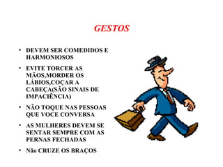 GESTOS
●
DEVEM SER COMEDIDOS E
HARMONIOSOS
●
EVITE TORCER AS
MÃOS,MORDER OS
LÁBIOS,COÇAR A
CABEÇA(SÃO SINAIS DE
IMPACIÊNCIA)
●
NÃO TOQUE NAS PESSOAS
QUE VOCE CONVERSA
●
AS MULHERES DEVEM SE
SENTAR SEMPRE COM AS
PERNAS FECHADAS
●
Não CRUZE OS BRAÇOS
 