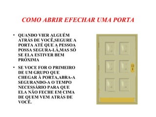 COMO ABRIR EFECHAR UMA PORTA
●
QUANDO VIER ALGUÉM
ATRÁS DE VOCÊ,SEGURE A
PORTA ATÉ QUE A PESSOA
POSSA SEGURA-LÁ,MAS SÓ
SE ELA ESTIVER BEM
PRÓXIMA
●
SE VOCE FOR O PRIMEIRO
DE UM GRUPO QUE
CHEGAR À PORTA,ABRA-A
SEGURANDO-A O TEMPO
NECESSÁRIO PARA QUE
ELA NÃO FECHE EM CIMA
DE QUEM VEM ATRÁS DE
VOCÊ.
 