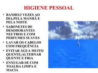 HIGIENE PESSOAL
• BANHO:2 VEZES AO
DIA,PELA MANHÃ E
PELA NOITE
• SABONETES DE
DESODORANTES
NEUTROS E COM
PERFUMES SUAVES
• LAVAR OS CABELOS
COM FREQUÊNCIA
• EVITAR ÁGUA MUITO
QUENTE;ALTERNAR
QUENTE E FRIA
• ENXUGAR-SE COM
TOALHA LIMPA E
MACIA
 