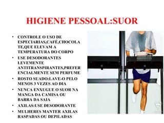HIGIENE PESSOAL:SUOR
• CONTROLE O USO DE
ESPECIARIAS,CAFÉ,CHOCOLA
TE,QUE ELEVAM A
TEMPERATURA DO CORPO
• USE DESODORANTES
LEVEMENTE
ANTITRANSPIRANTES,PREFER
ENCIALMENTE SEM PERFUME
• ROSTO SUADO:LAVE-O PELO
MENOS 3 VEZES AO DIA
• NUNCA ENXUGUE O SUOR NA
MANGA DA CAMISA OU
BARRA DA SAIA
• AXILAS:USE DESODORANTE
• MULHERES MANTER AXILAS
RASPADAS OU DEPILADAS
 