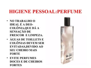 HIGIENE PESSOAL:PERFUME
• NO TRABALHO O
IDEAL É A DEO-
COLÔNIA,QUE DÁ A
SENSAÇÃO DE
FRESCOR E LIMPEZA.
• ÁGUAS DE TOILLETS E
COLÕNIAS DEVEM SER
EVITADAS,DEVIDO AO
SEU CHEIRO MAIS
FORTE
• EVITE PERFUMES
DOCES E DE CHEIROS
FORTES
 