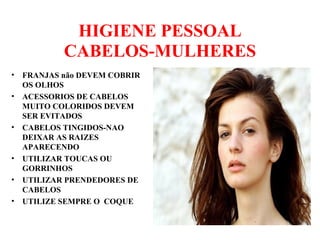 HIGIENE PESSOAL
CABELOS-MULHERES
• FRANJAS não DEVEM COBRIR
OS OLHOS
• ACESSORIOS DE CABELOS
MUITO COLORIDOS DEVEM
SER EVITADOS
• CABELOS TINGIDOS-NAO
DEIXAR AS RAIZES
APARECENDO
• UTILIZAR TOUCAS OU
GORRINHOS
• UTILIZAR PRENDEDORES DE
CABELOS
• UTILIZE SEMPRE O COQUE
 