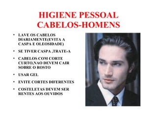 HIGIENE PESSOAL
CABELOS-HOMENS
●
LAVE OS CABELOS
DIARIAMENTE(EVITA A
CASPA E OLEOSIDADE)
●
SE TIVER CASPA ,TRATE-A
●
CABELOS COM CORTE
CURTO,NAO DEVEM CAIR
SOBRE O ROSTO
●
USAR GEL
●
EVITE CORTES DIFERENTES
●
COSTELETAS DEVEM SER
RENTES AOS OUVIDOS
 