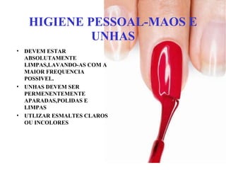 HIGIENE PESSOAL-MAOS E
UNHAS
• DEVEM ESTAR
ABSOLUTAMENTE
LIMPAS,LAVANDO-AS COM A
MAIOR FREQUENCIA
POSSIVEL.
• UNHAS DEVEM SER
PERMENENTEMENTE
APARADAS,POLIDAS E
LIMPAS
• UTLIZAR ESMALTES CLAROS
OU INCOLORES
 