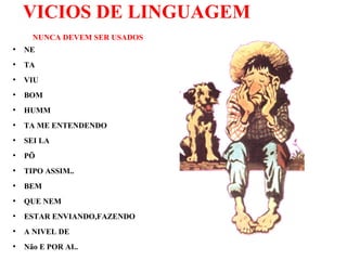 VICIOS DE LINGUAGEM
NUNCA DEVEM SER USADOS
●
NE
●
TA
●
VIU
●
BOM
●
HUMM
●
TA ME ENTENDENDO
●
SEI LA
●
PÖ
●
TIPO ASSIM..
●
BEM
●
QUE NEM
●
ESTAR ENVIANDO,FAZENDO
●
A NIVEL DE
●
Não E POR AI..
 