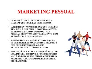 MARKETING PESSOAL
●
IMAGEM É TUDO", PRINCIPALMENTE A
IMAGEM QUE VOCÊ FAZ DE SI MESMO.
●
A REPRESENTAÇÃO INTERNA QUE CADA UM
TEM DE SI É QUE CRIA O POSICIONAMENTO
EXTERNO E A FORMA COMO OUTRAS
PESSOAS ORIENTAM SEU TRATAMENTO COM
REFERÊNCIA À NOSSA PESSOA.
●
RESUMINDO: A MANEIRA COMO CADA UM
SE VÊ E SE RELACIONA CONSIGO PRÓPRIO É
QUE DEFINE COMO SERÁ O SEU
RELACIONAMENTO COM O MUNDO.
●
POR ISSO É DE EXTREMA IMPORTÂNCIA TER
UMA IMAGEM POSITIVA A NOSSO RESPEITO.
NÃO É SÓ EGO, MUITO EMBORA ELE ESTEJA
PRESENTE TODO O TEMPO E SE BENEFICIE
DIRETAMENTE.
 