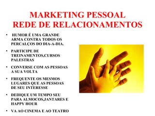MARKETING PESSOAL
REDE DE RELACIONAMENTOS
●
HUMOR É UMA GRANDE
ARMA CONTRA TODOS OS
PERCALÇOS DO DIA-A-DIA.
●
PARTICIPE DE
TREINAMENTOS,CURSOS
PALESTRAS
●
CONVERSE COM AS PESSOAS
A SUA VOLTA
●
FREQUENTE OS MESMOS
LUGARES QUE AS PESSOAS
DE SEU INTERESSE
●
DEDIQUE UM TEMPO SEU
PARA ALMOCOS,JANTARES E
HAPPY HOUR
●
VA AO CINEMA E AO TEATRO
 