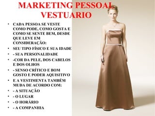 MARKETING PESSOAL
VESTUARIO
• CADA PESSOA SE VESTE
COMO PODE, COMO GOSTA E
COMO SE SENTE BEM, DESDE
QUE LEVE EM
CONSIDERAÇÃO:
• SEU TIPO FÍSICO E SUA IDADE
• - SUA PERSONALIDADE
• -COR DA PELE, DOS CABELOS
E DOS OLHOS
• - SENSO CRÍTICO E BOM
GOSTO E PODER AQUISITIVO
• E A VESTIMENTA TAMBÉM
MUDA DE ACORDO COM:
• - A SITUAÇÃO
• - O LUGAR
• - O HORÁRIO
• - A COMPANHIA
 