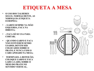 ETIQUETA A MESA
●
O USO DOS TALHERES
SEGUE, NORMALMENTE, AS
NORMAS DA ETIQUETA
EUROPÉIA:
●
- GARFO SEMPRE NA MÃO
ESQUERDA, FACA NA
DIREITA;
●
- FACA SÓ SE USA PARA
CORTAR;
●
- QUANDO GARFO E FACA
NÃO ESTIVEREM SENDO
USADOS, DEVEM SER
COLOCADOS SOBRE O
PRATO, E NUNCA COM O
CABO APOIADO NA MESA;
●
TERMINADA A REFEIÇÃO,
COLOQUE GARFO E FACA
LADO A LADO, SOBRE O
MEIO DO PRATO NO
SENTIDO VERTICAL.
 