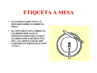 ETIQUETA A MESA
●
O TALHER USADO NUNCA É
DEIXADO SOBRE O FORRO DA
MESA.
●
SE VOCÊ DESCANSA AMBOS OS
TALHERES POR ALGUM
MOTIVO, COMO PARA USAR O
GUARDANAPO, PARTIR O PÃO,
ETC., O GARFO É COLOCADO
FAZENDO UM TRIÂNGULO COM
A FACA
 