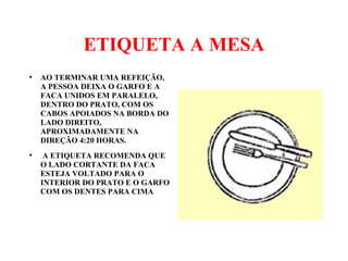 ETIQUETA A MESA
●
AO TERMINAR UMA REFEIÇÃO,
A PESSOA DEIXA O GARFO E A
FACA UNIDOS EM PARALELO,
DENTRO DO PRATO, COM OS
CABOS APOIADOS NA BORDA DO
LADO DIREITO,
APROXIMADAMENTE NA
DIREÇÃO 4:20 HORAS.
●
A ETIQUETA RECOMENDA QUE
O LADO CORTANTE DA FACA
ESTEJA VOLTADO PARA O
INTERIOR DO PRATO E O GARFO
COM OS DENTES PARA CIMA
 