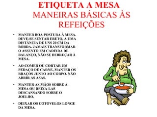 ETIQUETA A MESA
MANEIRAS BÁSICAS ÀS
REFEIÇÕES
●
MANTER BOA POSTURA À MESA.
DEVE-SE SENTAR ERETO, A UMA
DISTÂNCIA DE UNS 20 CM DA
BORDA. JAMAIS TRANSFORMAR
O ASSENTO EM CADEIRA DE
BALANÇO, NÃO SE DEBRUÇAR À
MESA.
●
AO COMER OU CORTAR UM
PEDAÇO DE CARNE, MANTER OS
BRAÇOS JUNTO AO CORPO. NÃO
ABRIR AS ASAS.
●
MANTER AS MÃOS SOBRE A
MESA OU DEIXÁ-LAS
DESCANSANDO SOBRE O
JOELHO.
●
DEIXAR OS COTOVELOS LONGE
DA MESA.
 