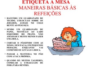 ETIQUETA A MESA
MANEIRAS BÁSICAS ÀS
REFEIÇÕES
●
HAVENDO UM GUARDANAPO DE
TECIDO, COLOCÁ-LO SOBRE OS
JOELHOS, JAMAIS NO COLO
RENTE AO PESCOÇO.
●
SENDO UM GUARDANAPO DE
PAPEL, MANTÊ-LO AO LADO
ESQUERDO DO PRATO. NÃO
AMASSAR E MUITO MENOS FAZER
UMA BOLA.
●
CORTAR O PÃOZINHO COM AS
MÃOS ( SEM FACA), EM PEQUENOS
PEDAÇOS, ENQUANTO VAI
COMENDO OU LEVÁ-LO À BOCA.
●
PASSAR A MANTEIGA NO PÃO
COM A FACA PRÓPRIA.
●
QUANDO HÁ MUITOS TALHERES,
COMEÇAR A UTILIZÁ-LOS DE
FORA PARA DENTRO.
 
