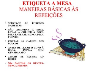 ETIQUETA A MESA
MANEIRAS BÁSICAS ÀS
REFEIÇÕES
●
SERVIR-SE DE PORÇÕES
MODESTAS
●
NÃO ASSOPRAR A SOPA,
LEVAR A COLHER À BOCA
PELA LATERAL, NUNCA PELA
FRENTE.
●
CORTAR AS CARNES AOS
POUCOS
●
ANTES DE LEVAR O COPO À
BOCA, LIMPE-A COM
GUARDANAPO
●
JAMAIS SE EXCEDA AO
BEBER
●
Não PALITAR OS DENTES-
NUNCA MESMO!
 