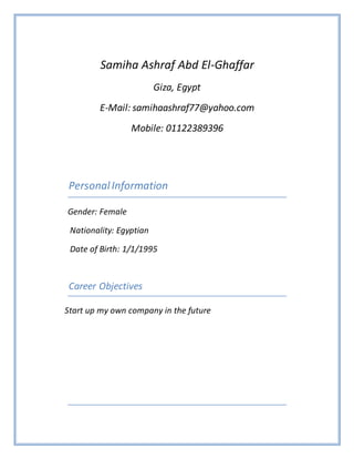 Samiha Ashraf Abd El-Ghaffar
Giza, Egypt
E-Mail: samihaashraf77@yahoo.com
Mobile: 01122389396
PersonalInformation
Gender: Female
Nationality: Egyptian
Date of Birth: 1/1/1995
Career Objectives
Start up my own company in the future
 