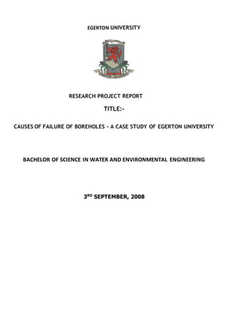 EGERTON UNIVERSITY
RESEARCH PROJECT REPORT
TITLE:-
CAUSES OF FAILURE OF BOREHOLES - A CASE STUDY OF EGERTON UNIVERSITY
BACHELOR OF SCIENCE IN WATER AND ENVIRONMENTAL ENGINEERING
3RD
SEPTEMBER, 2008
 