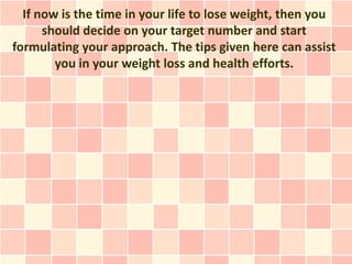 If now is the time in your life to lose weight, then you
      should decide on your target number and start
formulating your approach. The tips given here can assist
        you in your weight loss and health efforts.
 