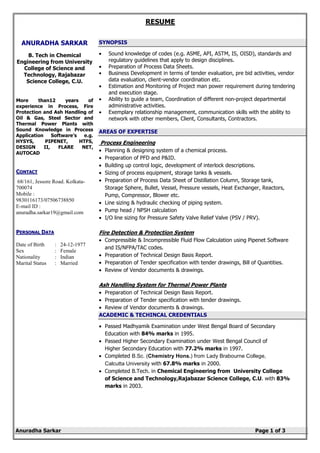 RESUME
Anuradha Sarkar Page 1 of 3
ANURADHA SARKAR
B. Tech in Chemical
Engineering from University
College of Science and
Technology, Rajabazar
Science College, C.U.
More than12 years of
experience in Process, Fire
Protection and Ash Handling of
Oil & Gas, Steel Sector and
Thermal Power Plants with
Sound Knowledge in Process
Application Software’s e.g.
HYSYS, PIPENET, HTFS,
DESIGN II, FLARE NET,
AUTOCAD
CCOONNTTAACCTT
68/161, Jessore Road. Kolkata-
700074
Mobile :
9830116173/07506738850
E-mail ID :
anuradha.sarkar19@gmail.com
PPEERRSSOONNAALL DDAATTAA
Date of Birth : 24-12-1977
Sex : Female
Nationality : Indian
Marital Status : Married
SYNOPSIS
• Sound knowledge of codes (e.g. ASME, API, ASTM, IS, OISD), standards and
regulatory guidelines that apply to design disciplines.
• Preparation of Process Data Sheets.
• Business Development in terms of tender evaluation, pre bid activities, vendor
data evaluation, client-vendor coordination etc.
• Estimation and Monitoring of Project man power requirement during tendering
and execution stage.
• Ability to guide a team, Coordination of different non-project departmental
administrative activities.
• Exemplary relationship management, communication skills with the ability to
network with other members, Client, Consultants, Contractors.
AREAS OF EXPERTISE
Process Engineering
• Planning & designing system of a chemical process.
• Preparation of PFD and P&ID.
• Building up control logic, development of interlock descriptions.
• Sizing of process equipment, storage tanks & vessels.
• Preparation of Process Data Sheet of Distillation Column, Storage tank,
Storage Sphere, Bullet, Vessel, Pressure vessels, Heat Exchanger, Reactors,
Pump, Compressor, Blower etc.
• Line sizing & hydraulic checking of piping system.
• Pump head / NPSH calculation
• I/O line sizing for Pressure Safety Valve Relief Valve (PSV / PRV).
Fire Detection & Protection System
• Compressible & Incompressible Fluid Flow Calculation using Pipenet Software
and IS/NFPA/TAC codes.
• Preparation of Technical Design Basis Report.
• Preparation of Tender specification with tender drawings, Bill of Quantities.
• Review of Vendor documents & drawings.
Ash Handling System for Thermal Power Plants
• Preparation of Technical Design Basis Report.
• Preparation of Tender specification with tender drawings.
• Review of Vendor documents & drawings.
ACADEMIC & TECHINCAL CREDENTIALS
• Passed Madhyamik Examination under West Bengal Board of Secondary
Education with 84% marks in 1995.
• Passed Higher Secondary Examination under West Bengal Council of
Higher Secondary Education with 77.2% marks in 1997.
• Completed B.Sc. (Chemistry Hons.) from Lady Brabourne College,
Calcutta University with 67.8% marks in 2000.
• Completed B.Tech. in Chemical Engineering from University College
of Science and Technology,Rajabazar Science College, C.U. with 83%
marks in 2003.
 