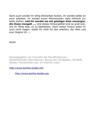 Dann auch werdet ihr eifrig Kleinarbeit leisten, ihr werdet selbst an 
euch arbeiten, ihr werdet euren Mitmenschen stets hilfreich zur 
Seite stehen, und ihr werdet sie mit geistiger Kost versorgen, 
die ihnen mangelt .... Und dieses Wirkungsfeld wird so groß sein, 
wie ihr fähig seid, es zu bearbeiten. Doch weiter hinaus sollet ihr 
euch nicht wagen, wollet ihr nicht für den arbeiten, der Mein und 
euer Gegner ist .... 
Amen 
Herausgegeben von Freunden der Neuoffenbarung — 
Weiterführende Informationen, Bezug aller Kundgaben, CD-ROM, 
Bücher, Themenhefte usw. im Internet unter: 
http://www.bertha-dudde.info 
– http://www.bertha-dudde.org 

