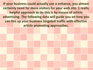 If your business could actually use a enhance, you almost
certainly need far more visitors for your web site. 1 really
     helpful approach to do this is by means of article
advertising. The following data will guide you on how you
  can fire up your business targeted traffic with effective
               article promoting approaches.
 