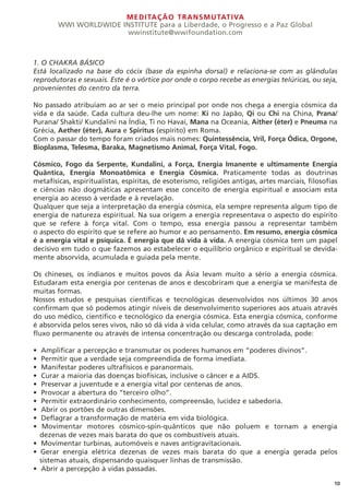 MEDITAÇÃO TRANSMUTATIVA
WWI WORLDWIDE INSTITUTE para a Liberdade, o Progresso e a Paz Global
wwinstitute@wwifoundation.com
10
1. O CHAKRA BÁSICO
Está localizado na base do cócix (base da espinha dorsal) e relaciona-se com as glândulas
reprodutoras e sexuais. Este é o vórtice por onde o corpo recebe as energias telúricas, ou seja,
provenientes do centro da terra.
No passado atribuíam ao ar ser o meio principal por onde nos chega a energia cósmica da
vida e da saúde. Cada cultura deu-lhe um nome: Ki no Japão, Qi ou Chi na China, Prana/
Purana/ Shakti/ Kundalini na Índia, Ti no Havaí, Mana na Oceania, Aither (éter) e Pneuma na
Grécia, Aether (éter), Aura e Spiritus (espírito) em Roma.
Com o passar do tempo foram criados mais nomes: Quintessência, Vril, Força Ódica, Orgone,
Bioplasma, Telesma, Baraka, Magnetismo Animal, Força Vital, Fogo.
Cósmico, Fogo da Serpente, Kundalini, a Força, Energia Imanente e ultimamente Energia
Quântica, Energia Monoatômica e Energia Cósmica. Praticamente todas as doutrinas
metafísicas, espiritualistas, espíritas, de esoterismo, religiões antigas, artes marciais, filosofias
e ciências não dogmáticas apresentam esse conceito de energia espiritual e associam esta
energia ao acesso à verdade e à revelação.
Qualquer que seja a interpretação da energia cósmica, ela sempre representa algum tipo de
energia de natureza espiritual. Na sua origem a energia representava o aspecto do espírito
que se refere à força vital. Com o tempo, essa energia passou a representar também
o aspecto do espírito que se refere ao humor e ao pensamento. Em resumo, energia cósmica
é a energia vital e psíquica. É energia que dá vida à vida. A energia cósmica tem um papel
decisivo em tudo o que fazemos ao estabelecer o equilíbrio orgânico e espiritual se devida-
mente absorvida, acumulada e guiada pela mente.
Os chineses, os indianos e muitos povos da Ásia levam muito a sério a energia cósmica.
Estudaram esta energia por centenas de anos e descobriram que a energia se manifesta de
muitas formas.
Nossos estudos e pesquisas científicas e tecnológicas desenvolvidos nos últimos 30 anos
confirmam que só podemos atingir níveis de desenvolvimento superiores aos atuais através
do uso médico, científico e tecnológico da energia cósmica. Esta energia cósmica, conforme
é absorvida pelos seres vivos, não só dá vida à vida celular, como através da sua captação em
fluxo permanente ou através de intensa concentração ou descarga controlada, pode:
• Amplificar a percepção e transmutar os poderes humanos em “poderes divinos”.
• Permitir que a verdade seja compreendida de forma imediata.
• Manifestar poderes ultrafísicos e paranormais.
• Curar a maioria das doenças biofísicas, inclusive o câncer e a AIDS.
• Preservar a juventude e a energia vital por centenas de anos.
• Provocar a abertura do “terceiro olho”.
• Permitir extraordinário conhecimento, compreensão, lucidez e sabedoria.
• Abrir os portões de outras dimensões.
• Deflagrar a transformação de matéria em vida biológica.
• Movimentar motores cósmico-spin-quânticos que não poluem e tornam a energia
dezenas de vezes mais barata do que os combustíveis atuais.
• Movimentar turbinas, automóveis e naves antigravitacionais.
• Gerar energia elétrica dezenas de vezes mais barata do que a energia gerada pelos
sistemas atuais, dispensando quaisquer linhas de transmissão.
• Abrir a percepção à vidas passadas.
 