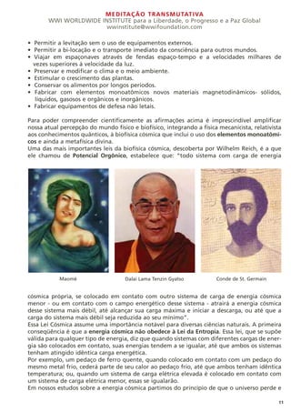MEDITAÇÃO TRANSMUTATIVA
WWI WORLDWIDE INSTITUTE para a Liberdade, o Progresso e a Paz Global
wwinstitute@wwifoundation.com
11
• Permitir a levitação sem o uso de equipamentos externos.
• Permitir a bi-locação e o transporte imediato da consciência para outros mundos.
• Viajar em espaçonaves através de fendas espaço-tempo e a velocidades milhares de
vezes superiores à velocidade da luz.
• Preservar e modificar o clima e o meio ambiente.
• Estimular o crescimento das plantas.
• Conservar os alimentos por longos períodos.
• Fabricar com elementos monoatômicos novos materiais magnetodinâmicos- sólidos,
líquidos, gasosos e orgânicos e inorgânicos.
• Fabricar equipamentos de defesa não letais.
Para poder compreender cientificamente as afirmações acima é imprescindível amplificar
nossa atual percepção do mundo físico e biofísico, integrando a física mecanicista, relativista
aos conhecimentos quânticos, à biofísica cósmica que inclui o uso dos elementos monoatômi-
cos e ainda a metafísica divina.
Uma das mais importantes leis da biofísica cósmica, descoberta por Wilhelm Reich, é a que
ele chamou de Potencial Orgônico, estabelece que: “todo sistema com carga de energia
cósmica própria, se colocado em contato com outro sistema de carga de energia cósmica
menor - ou em contato com o campo energético desse sistema - atrairá a energia cósmica
desse sistema mais débil, até alcançar sua carga máxima e iniciar a descarga, ou até que a
carga do sistema mais débil seja reduzida ao seu mínimo”.
Essa Lei Cósmica assume uma importância notável para diversas ciências naturais. A primeira
conseqüência é que a energia cósmica não obedece à Lei da Entropia. Essa lei, que se supõe
válida para qualquer tipo de energia, diz que quando sistemas com diferentes cargas de ener-
gia são colocados em contato, suas energias tendem a se igualar, até que ambos os sistemas
tenham atingido idêntica carga energética.
Por exemplo, um pedaço de ferro quente, quando colocado em contato com um pedaço do
mesmo metal frio, cederá parte de seu calor ao pedaço frio, até que ambos tenham idêntica
temperatura; ou, quando um sistema de carga elétrica elevada é colocado em contato com
um sistema de carga elétrica menor, essas se igualarão.
Em nossos estudos sobre a energia cósmica partimos do princípio de que o universo perde e
Maomé Dalai Lama Tenzin Gyatso Conde de St. Germain
 