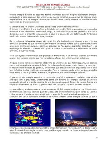 MEDITAÇÃO TRANSMUTATIVA
WWI WORLDWIDE INSTITUTE para a Liberdade, o Progresso e a Paz Global
wwinstitute@wwifoundation.com
12
recebe energia-matéria da seguinte forma: inúmeros buracos negros transferem energia-
matéria de, e para, cada um dos universos de que se constitui o corpo vivo do cosmos, onde
a quantidade total de energia cósmica perceptível cresce continuamente na medida em que
o processo de criação acontece.
O universo não foi criado. Universos estão sendo criados continuamente!
O tempo cronológico é um fenômeno local de percepção. Todo o passado e o futuro dos
universos é um fenômeno atemporal. Logo, a realidade só pode ser percebida na única
dimensão real: o presente instantâneo, o aqui e o agora de um determinado fenômeno
localizado em um determinado espaço-tempo.
De certa forma os buracos negros são como fios afunilados de energia que unem o tecido
lenticular pulsante de que se constituem todos os universos. Parece que o cosmos resulta de
uma série infinita de pulsações cósmicas seguidas de “pequenas explosões orgásticas” - os
big-bangs localizados - através das quais acontece a expansão e a contração de cada
universo, inclusive o nosso.
Estas pulsações são motivadas por gigantescas transferências de energia cósmica que fluem
através dos buracos negros que nos conectam a alguns dos universos mais próximos.
A figura mostra como entendemos o labirinto de universos de que fazemos parte, um cosmos
vivo constituído de um número infinito de universos lenticulares onde, dentro de cada um,
se movimentam bilhões de galáxias, um cosmos que cresce como um organismo vivo e que
tem infinitos limites relativos em expansão. Pois, o cosmos e cada universo são entidades
vivas, como o são as galáxias, as estrelas, os planetas e os demais corpos celestes.
O potencial de energia cósmica ou potencial orgônico apresenta também uma nítida
analogia com a gravidade. Exatamente como um sistema de energia cósmica altamente
carregado atrairá a energia cósmica de um sistema de carga inferior; da mesma forma um
corpo ou um sistema de massa superior atrairá os corpos ou sistemas de massa inferior.
Por outro lado, as observações e os experimentos biofísicos que realizados nos últimos anos
mostram que a energia cósmica quando carrega até o limite máximo algum corpo ou sistema
- ela mesma se transforma em eletricidade, e sob esta forma trata de descarregar-se.
Exemplo: em certas condições climáticas as nuvens atraem tanta energia cósmica da zona
circundante que não podendo mais retê-la e transformam em “eletricidade” e a descarregam
sob a forma de luz-energia, ou seja, raios e relâmpagos que são de fato a visão próxima mais
espetacular da energia cósmica.
 