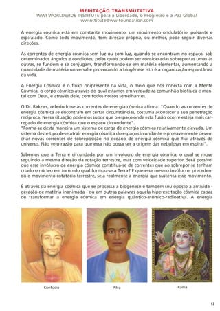 MEDITAÇÃO TRANSMUTATIVA
WWI WORLDWIDE INSTITUTE para a Liberdade, o Progresso e a Paz Global
wwinstitute@wwifoundation.com
13
A energia cósmica está em constante movimento, um movimento ondulatório, pulsante e
espiralado. Como todo movimento, tem direção própria, ou melhor, pode seguir diversas
direções.
As correntes de energia cósmica sem luz ou com luz, quando se encontram no espaço, sob
determinados ângulos e condições, pelas quais podem ser consideradas sobrepostas umas às
outras, se fundem e se conjugam, transformando-se em matéria elementar, aumentando a
quantidade de matéria universal e provocando a biogênese isto é a organização espontânea
da vida.
A Energia Cósmica é o fluxo onipresente da vida, o meio que nos conecta com a Mente
Cósmica, o corpo cósmico através do qual estamos em verdadeira comunhão biofísica e men-
tal com Deus, e através dele, com todos nossos semelhantes.
O Dr. Raknes, referindo-se às correntes de energia cósmica afirma: “Quando as correntes de
energia cósmica se encontram em certas circunstâncias, costuma acontecer a sua penetração
recíproca. Nessa situação podemos supor que o espaço onde esta fusão ocorre esteja mais car-
regado de energia cósmica que o espaço circundante”.
“Forma-se desta maneira um sistema de carga de energia cósmica relativamente elevada. Um
sistema deste tipo deve atrair energia cósmica do espaço circundante e provavelmente devem
criar novas correntes de sobreposição no oceano de energia cósmica que flui através do
universo. Não vejo razão para que essa não possa ser a origem das nebulosas em espiral”.
Sabemos que a Terra é circundada por um invólucro de energia cósmica, o qual se move
seguindo a mesma direção da rotação terrestre, mas com velocidade superior. Será possível
que esse invólucro de energia cósmica constitua-se de correntes que ao sobrepor-se tenham
criado o núcleo em torno do qual formou-se a Terra? E que esse mesmo invólucro, preceden-
do o movimento rotatório terrestre, seja realmente a energia que sustenta esse movimento.
É através da energia cósmica que se processa a biogênese e também seu oposto a antivida -
geração de matéria inanimada - ou em outras palavras aquela hiperexcitação cósmica capaz
de transformar a energia cósmica em energia quântico-atômico-radioativa. A energia
Confúcio Afra Rama
 