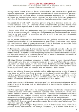 MEDITAÇÃO TRANSMUTATIVA
WWI WORLDWIDE INSTITUTE para a Liberdade, o Progresso e a Paz Global
wwinstitute@wwifoundation.com
16
interação social. Foram afastados do seu núcleo cósmico vital. O ser humano perde seus
impulsos espontâneos - que são percebidos pelos neuróticos como ameaçadores, perdem a
expressão natural e o contato afetivo, transformam-se em “semi-vivos” ou “mortos-vivos”,
reduzindo seu metabolismo de energia cósmica - sua bioenergia, de forma a adaptar-se e
sobreviver de forma doentia, mecânica, robótica, ritualística, dogmática e massificada.
Essa adaptação à “anti-vida” é neurótica gerando angustia e depressão crescente - uma
doença biofísica e social, uma síndrome cultural-comportamental que afeta muitos povos,
levando as pessoas a provocarem às piores violências contra si mesmas e contra o próximo.
É sempre muito difícil, e em alguns casos parece impossível, desbloquear uma couraça deste
tipo. As pessoas encouraçadas estão sempre limitadas nas suas funções naturais, no próprio
trabalho, na vida sexual, na capacidade de criar e sentir, e de viver com curiosidade,
espontaneidade e prazer.
Por isso, sofrem comprometendo a saúde mental e física, própria, induzindo em si mesmas
doenças psicossomáticas, vícios e comportamentos destrutivos e fazem sofrer todos aqueles
que os rodeiam ou sobre os quais exercem sua influência. Se dispõe ou acumulam muito
dinheiro, fama e poder sua influência costuma ser desastrosa.
De forma similar à atividade da energia cósmica concentrada sob radiação nuclear; a ativi-
dade da criança contrariada em seus impulsos naturais torna-se violenta e destrutiva, e na
medida em que a criança for submetida a prolongada repressão e reduzida à obediência, essa
sua atividade aumentada se transformará em silêncio, ódio inconsciente e malevolência,
comparáveis ao “rançoso” orgônio letal, o DOR.
O DOR participa da formação do smog sobre as cidades e sobre as zonas industriais. Se per-
manecer sobre uma área por tempo prolongado, ele produz o definhamento das árvores e
arbustos de um modo especial, de cima para baixo e do córtex para dentro. O DOR desem-
penha um papel importante na formação dos desertos. Alem disso, o DOR apresenta carac-
terísticas particulares, como por exemplo, a de ser “rançoso”, letal e imóvel.
Apenas um milicurie de qualquer radiação nuclear (rádio, pechblenda, urânio) é capaz de
atuar como um gatilho para alterar a energia cósmica transformando-a em DOR, o mesmo
acontece quando uma máquina de Raios X é colocada dentro de um ambiente com alta
concentração de energia cósmica. Quando a radioatividade entra em contato com a energia
cósmica concentrada, determina-lhe uma atividade muito mais intensa.
Em certas condições o DOR poderia ser levado a ter uma atividade tão intensa que poderia
provocar a morte dos seres vivos em escala planetária transformando o planeta em um
imenso deserto.
Este fato sugere que o DOR contido nas pessoas, nos animais, nas florestas e nos seres vivos,
gerado às custas de sofrimentos, violências e agressões, tende a se acumular e a circular no
planeta através da atmosfera e da “info-atmosfera”. Ao mesmo tempo também se acumula
“quanticamente” na “violência potencial” contida no processo de contaminação do meio
ambiente por poluentes, radiações ultravioletas, radioatividade e testes nucleares.
A simples existência de 35.000 bombas atômicas nos arsenais das grandes potências e ainda,
dos 550.000.000 de armas mortais que estão em poder dos exércitos e dos habitantes da Terra
estimulam a geração de DOR.
O DOR provoca graves mutações degenerativas (ainda mal estudadas e pouco reveladas ao
público) muitas transformadas em doenças “incuráveis”, e o mesmo DOR acelera o
 