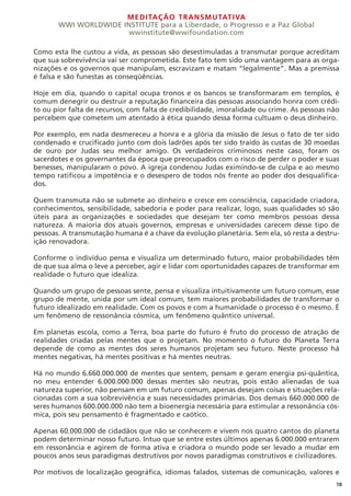 MEDITAÇÃO TRANSMUTATIVA
WWI WORLDWIDE INSTITUTE para a Liberdade, o Progresso e a Paz Global
wwinstitute@wwifoundation.com
Como esta lhe custou a vida, as pessoas são desestimuladas a transmutar porque acreditam
que sua sobrevivência vai ser comprometida. Este fato tem sido uma vantagem para as orga-
nizações e os governos que manipulam, escravizam e matam “legalmente”. Mas a premissa
é falsa e são funestas as conseqüências.
Hoje em dia, quando o capital ocupa tronos e os bancos se transformaram em templos, é
comum denegrir ou destruir a reputação financeira das pessoas associando honra com crédi-
to ou pior falta de recursos, com falta de credibilidade, imoralidade ou crime. As pessoas não
percebem que cometem um atentado à ética quando dessa forma cultuam o deus dinheiro.
Por exemplo, em nada desmereceu a honra e a glória da missão de Jesus o fato de ter sido
condenado e crucificado junto com dois ladrões após ter sido traído às custas de 30 moedas
de ouro por Judas seu melhor amigo. Os verdadeiros criminosos neste caso, foram os
sacerdotes e os governantes da época que preocupados com o risco de perder o poder e suas
benesses, manipularam o povo. A igreja condenou Judas eximindo-se de culpa e ao mesmo
tempo ratificou a impotência e o desespero de todos nós frente ao poder dos desqualifica-
dos.
Quem transmuta não se submete ao dinheiro e cresce em consciência, capacidade criadora,
conhecimentos, sensibilidade, sabedoria e poder para realizar, logo, suas qualidades só são
úteis para as organizações e sociedades que desejam ter como membros pessoas dessa
natureza. A maioria dos atuais governos, empresas e universidades carecem desse tipo de
pessoas. A transmutação humana é a chave da evolução planetária. Sem ela, só resta a destru-
ição renovadora.
Conforme o indivíduo pensa e visualiza um determinado futuro, maior probabilidades têm
de que sua alma o leve a perceber, agir e lidar com oportunidades capazes de transformar em
realidade o futuro que idealiza.
Quando um grupo de pessoas sente, pensa e visualiza intuitivamente um futuro comum, esse
grupo de mente, unida por um ideal comum, tem maiores probabilidades de transformar o
futuro idealizado em realidade. Com os povos e com a humanidade o processo é o mesmo. É
um fenômeno de ressonância cósmica, um fenômeno quântico universal.
Em planetas escola, como a Terra, boa parte do futuro é fruto do processo de atração de
realidades criadas pelas mentes que o projetam. No momento o futuro do Planeta Terra
depende de como as mentes dos seres humanos projetam seu futuro. Neste processo há
mentes negativas, há mentes positivas e há mentes neutras.
Há no mundo 6.660.000.000 de mentes que sentem, pensam e geram energia psi-quântica,
no meu entender 6.000.000.000 dessas mentes são neutras, pois estão alienadas de sua
natureza superior, não pensam em um futuro comum, apenas desejam coisas e situações rela-
cionadas com a sua sobrevivência e suas necessidades primárias. Dos demais 660.000.000 de
seres humanos 600.000.000 não tem a bioenergia necessária para estimular a ressonância cós-
mica, pois seu pensamento é fragmentado e caótico.
Apenas 60.000.000 de cidadãos que não se conhecem e vivem nos quatro cantos do planeta
podem determinar nosso futuro. Intuo que se entre estes últimos apenas 6.000.000 entrarem
em ressonância e agirem de forma ativa e criadora o mundo pode ser levado a mudar em
poucos anos seus paradigmas destrutivos por novos paradigmas construtivos e civilizadores.
Por motivos de localização geográfica, idiomas falados, sistemas de comunicação, valores e
18
 