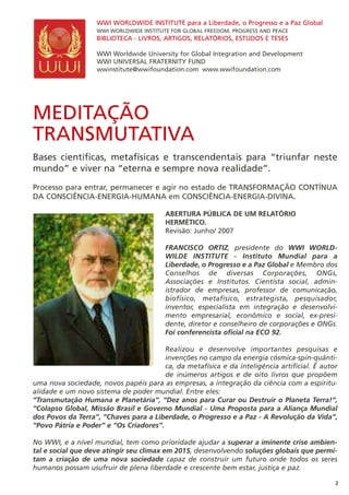 MEDITAÇÃO
TRANSMUTATIVA
Bases científicas, metafísicas e transcendentais para “triunfar neste
mundo” e viver na “eterna e sempre nova realidade”.
Processo para entrar, permanecer e agir no estado de TRANSFORMAÇÃO CONTÍNUA
DA CONSCIÊNCIA-ENERGIA-HUMANA em CONSCIÊNCIA-ENERGIA-DIVINA.
ABERTURA PÚBLICA DE UM RELATÓRIO
HERMÉTICO.
Revisão: Junho/ 2007
FRANCISCO ORTIZ, presidente do WWI WORLD-
WILDE INSTITUTE - Instituto Mundial para a
Liberdade, o Progresso e a Paz Global e Membro dos
Conselhos de diversas Corporações, ONGs,
Associações e Institutos. Cientista social, admin-
istrador de empresas, professor de comunicação,
biofísico, metafísico, estrategista, pesquisador,
inventor, especialista em integração e desenvolvi-
mento empresarial, econômico e social, ex-presi-
dente, diretor e conselheiro de corporações e ONGs.
Foi conferencista oficial na ECO 92.
Realizou e desenvolve importantes pesquisas e
invenções no campo da energia cósmica-spin-quânti-
ca, da metafísica e da inteligência artificial. É autor
de inúmeros artigos e de oito livros que propõem
uma nova sociedade, novos papéis para as empresas, a integração da ciência com a espiritu-
alidade e um novo sistema de poder mundial. Entre eles:
“Transmutação Humana e Planetária”, “Dez anos para Curar ou Destruir o Planeta Terra!”,
“Colapso Global, Missão Brasil e Governo Mundial - Uma Proposta para a Aliança Mundial
dos Povos da Terra”, “Chaves para a Liberdade, o Progresso e a Paz - A Revolução da Vida”,
“Povo Pátria e Poder” e “Os Criadores”.
No WWI, e a nível mundial, tem como prioridade ajudar a superar a iminente crise ambien-
tal e social que deve atingir seu clímax em 2015, desenvolvendo soluções globais que permi-
tam a criação de uma nova sociedade capaz de construir um futuro onde todos os seres
humanos possam usufruir de plena liberdade e crescente bem estar, justiça e paz.
WWI WORLDWIDE INSTITUTE para a Liberdade, o Progresso e a Paz Global
WWI WORLDWIDE INSTITUTE FOR GLOBAL FREEDOM, PROGRESS AND PEACE
BIBLIOTECA - LIVROS, ARTIGOS, RELATÓRIOS, ESTUDOS E TESES
WWI Worldwide University for Global Integration and Development
WWI UNIVERSAL FRATERNITY FUND
wwinstitute@wwifoundation.com www.wwifoundation.com
2
 
