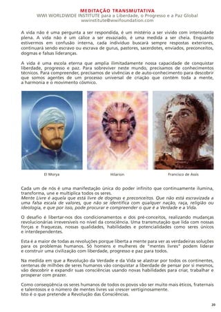 MEDITAÇÃO TRANSMUTATIVA
WWI WORLDWIDE INSTITUTE para a Liberdade, o Progresso e a Paz Global
wwinstitute@wwifoundation.com
A vida não é uma pergunta a ser respondida, é um mistério a ser vivido com intensidade
plena. A vida não é um cálice a ser esvaziado, é uma medida a ser cheia. Enquanto
estivermos em confusão interna, cada indivíduo buscará sempre respostas exteriores,
continuará sendo escravo ou escrava de gurus, pastores, sacerdotes, enviados, preconceitos,
dogmas e falsas lideranças.
A vida é uma escola eterna que amplia ilimitadamente nossa capacidade de conquistar
liberdade, progresso e paz. Para sobreviver neste mundo, precisamos de conhecimentos
técnicos. Para compreender, precisamos de vivências e de auto-conhecimento para descobrir
que somos agentes de um processo universal de criação que contém toda a mente,
a harmonia e o movimento cósmico.
Cada um de nós é uma manifestação única do poder infinito que continuamente ilumina,
transforma, une e multiplica todos os seres.
Mente Livre é aquela que está livre de dogmas e preconceitos. Que não está escravizada a
uma falsa escala de valores, que não se identifica com qualquer nação, raça, religião ou
ideologia, e que por isso, pode procurar e compreender o que é a Verdade e a Vida.
O desafio é libertar-nos dos condicionamentos e dos pré-conceitos, realizando mudanças
revolucionárias irreversíveis no nível da consciência. Uma transmutação que lida com nossas
forças e fraquezas, nossas qualidades, habilidades e potencialidades como seres únicos
e interdependentes.
Esta é a maior de todas as revoluções porque liberta a mente para ver as verdadeiras soluções
para os problemas humanos. Só homens e mulheres de “mentes livres” podem liderar
e construir uma civilização com liberdade, progresso e paz para todos.
Na medida em que a Revolução da Verdade e da Vida se alastrar por todos os continentes,
centenas de milhões de seres humanos vão conquistar a liberdade de pensar por si mesmos,
vão descobrir e expandir suas consciências usando novas habilidades para criar, trabalhar e
prosperar com prazer.
Como conseqüência os seres humanos de todos os povos vão ser muito mais éticos, fraternais
e talentosos e o número de mentes livres vai crescer vertiginosamente.
Isto é o que pretende a Revolução das Consciências.
20
El Morya Hilarion Francisco de Assis
 