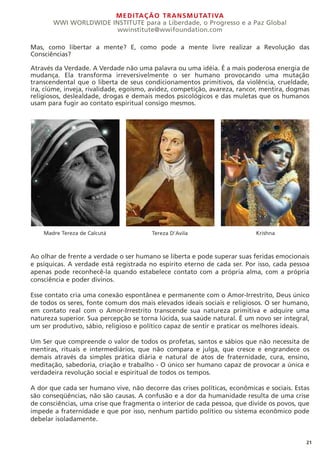 MEDITAÇÃO TRANSMUTATIVA
WWI WORLDWIDE INSTITUTE para a Liberdade, o Progresso e a Paz Global
wwinstitute@wwifoundation.com
21
Mas, como libertar a mente? E, como pode a mente livre realizar a Revolução das
Consciências?
Através da Verdade. A Verdade não uma palavra ou uma idéia. É a mais poderosa energia de
mudança. Ela transforma irreversivelmente o ser humano provocando uma mutação
transcendental que o liberta de seus condicionamentos primitivos, da violência, crueldade,
ira, ciúme, inveja, rivalidade, egoísmo, avidez, competição, avareza, rancor, mentira, dogmas
religiosos, deslealdade, drogas e demais medos psicológicos e das muletas que os humanos
usam para fugir ao contato espiritual consigo mesmos.
Ao olhar de frente a verdade o ser humano se liberta e pode superar suas feridas emocionais
e psíquicas. A verdade está registrada no espírito eterno de cada ser. Por isso, cada pessoa
apenas pode reconhecê-la quando estabelece contato com a própria alma, com a própria
consciência e poder divinos.
Esse contato cria uma conexão espontânea e permanente com o Amor-Irrestrito, Deus único
de todos os seres, fonte comum dos mais elevados ideais sociais e religiosos. O ser humano,
em contato real com o Amor-Irrestrito transcende sua natureza primitiva e adquire uma
natureza superior. Sua percepção se torna lúcida, sua saúde natural. É um novo ser integral,
um ser produtivo, sábio, religioso e político capaz de sentir e praticar os melhores ideais.
Um Ser que compreende o valor de todos os profetas, santos e sábios que não necessita de
mentiras, rituais e intermediários, que não compara e julga, que cresce e engrandece os
demais através da simples prática diária e natural de atos de fraternidade, cura, ensino,
meditação, sabedoria, criação e trabalho - O único ser humano capaz de provocar a única e
verdadeira revolução social e espiritual de todos os tempos.
A dor que cada ser humano vive, não decorre das crises políticas, econômicas e sociais. Estas
são conseqüências, não são causas. A confusão e a dor da humanidade resulta de uma crise
de consciências, uma crise que fragmenta o interior de cada pessoa, que divide os povos, que
impede a fraternidade e que por isso, nenhum partido político ou sistema econômico pode
debelar isoladamente.
Madre Tereza de Calcutá Tereza D’Avila Krishna
 