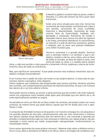 MEDITAÇÃO TRANSMUTATIVA
WWI WORLDWIDE INSTITUTE para a Liberdade, o Progresso e a Paz Global
wwinstitute@wwifoundation.com
22
O desafio é global e envolve todos os povos, credos e
filosofias. É a alma dos homens da Terra quem deve
transmutar.
Existe uma única solução para esta crise: tornar-nos
conscientes de nosso estado, conscientes sem culpa e
sem pecado, conscientes de nossa crueldade,
hipocrisia e desonestidade, conscientes de nossa
enorme falta de fraternidade, lealdade, soli-
dariedade e compaixão. Precisamos de lucidez e
liberdade interior para colocar-nos além do egoísmo
e da inveja, precisamos abandonar os nacionalismos,
os racismos e a sede de domínio econômico, político
e religioso, pois só assim será possível estabelecer
uma ordem mundial justa.
Tornar-se consciente é o grande desafio. Terminar
com a confusão interior e aí conhecer o que é ver-
dadeiro, simples e eterno: ama a Deus, ama ao Deus
de todos os mundos, ao Deus de todos os seres, ama
acima de todas as coisas, e a medida estará sempre
cheia, a vida terá sentido e tudo assumirá a dimensão infinita, poderosa e eterna do Amor-
Irrestrito, Deus de todas as consciências.
Mas, que significa ser consciente? O que pode provocar essa mudança irreversível, essa ver-
dadeira mutação transcendental?
O ser humano tem o poder da vida e da morte no seu próprio destino. A chave está em per-
manecer atento e perceptivo. Estar desperto.
Vamos imaginar que tivéssemos sido programados para sermos anjinhos. Seríamos anjinhos
sem conflitos, com comportamentos previsíveis de anjinhos bonzinhos. Só que o ser humano
tem dentro de si um livre arbítrio infinito.
Tanto pode recorrer à besta, ao animal, à parte primitiva que ele contêm e de onde material-
mente nos originamos como também pode optar pela divindade que tem dentro de si, de
onde espiritualmente também se origina.
Ao perceber-se como um filho de um Deus criador de universos, ele próprio pode criar novos
universos, da mesma forma que pode destruir aquele que lhe foi doado para criar e aper-
feiçoar a vida.
A conquista da divindade humana se dá quando o ser humano consegue ter, nos pequenos e
nos grandes desafios do dia-a-dia, comportamentos cada vez mais construtivos e criativos,
sem ignorar aquelas forças destrutivas que tem dentro de si, mas crescendo e optando por
atitudes e comportamentos cada vez mais amorosos e fraternais, por opção própria, não por
imposição e muito menos por medo, programação, reprogramação, condicionamento ou
manipulação mental.
Como somos ignorantes de nossa própria natureza! Sabemos tudo sobre a distância entre a
terra e a lua, sobre a atmosfera em Marte e em Vênus, sobre a montagem de complexos com-
Mestre Veda Vyasa
 
