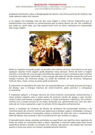 MEDITAÇÃO TRANSMUTATIVA
WWI WORLDWIDE INSTITUTE para a Liberdade, o Progresso e a Paz Global
wwinstitute@wwifoundation.com
23
putadores eletrônicos, sobre a desagregação do átomo e da ínfima partícula de matéria; mas
nada sabemos sobre nós mesmos.
Ir ao espaço nos empolga mais do que uma viagem a nosso interior. Esperamos que os
extraterrestres nos mostrem os conhecimentos que já temos dentro de nós. Por indolência,
por medo ou, quem sabe, por não proporcionar lucro ou fama, hesitamos em empreender
esta longa viagem.
Nada ou ninguém nos pode ajudar na jornada, nem mesmo um livro, uma teoria ou um guia
qualquer. Quanto muito alguém pode despertar nossa atenção. Temos de fazer à viagem
sozinhos e munidos de uma energia infinitamente superior à que é necessária para inventar
e montar uma máquina sofisticada. E esta energia não pode ser obtida através de nenhuma
relação humana, de nenhuma droga, ou ainda do controle ou da renúncia. Tampouco
nenhum deus, ritual, crença ou prece pode propiciá-la.
É justamente no abandono de tudo isto, ao compreendermos o intricado processo da fuga e
do desejo, que a Energia Cósmica do Amor-Irrestrito pode penetrar e ultrapassar
o consciente.
É impossível adquirir a Energia Cósmica do Amor-Irrestrito acumulando conhecimentos a
nosso próprio respeito, pois a maior parte do acúmulo resulta do apego a este mundo-
cenário onde vivenciamos a tragédia humana. A ilusão enfraquece e desvirtua. Tais conheci-
mentos com o tempo tornam-se um fardo, limitando-nos, aprisionando-nos. Com isso deix-
amos de ser livres e passamos a agir no estreito limite daqueles conhecimentos.
Somos o resultado de centenas de séculos de existência da humanidade terrestre e de
inúmeros povos do universo. Somos suas esperanças e desejos, culpas e ansiedades, crenças e
deuses, preenchimentos e frustrações; somos o acúmulo de tudo isto com o acréscimo dos
fatos de épocas mais recentes e das circunstâncias em que vivemos no agora.
O descobrimento dessas verdades profundas ou superficiais não significa mera repetição de
frases de efeito ou conclusões sobre o óbvio. Aprender é vivenciar todos esses fatos numa
experiência direta e sentida, no contato vivo, intenso, não teórico, não verbal, tão concreto
quanto à fome que sente um homem verdadeiramente faminto.
 
