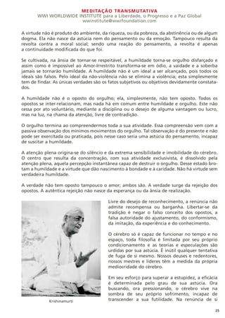 MEDITAÇÃO TRANSMUTATIVA
WWI WORLDWIDE INSTITUTE para a Liberdade, o Progresso e a Paz Global
wwinstitute@wwifoundation.com
25
A virtude não é produto do ambiente, da riqueza, ou da pobreza, da abstinência ou de algum
dogma. Ela não nasce da astúcia nem do pensamento ou da emoção. Tampouco resulta da
revolta contra a moral social; sendo uma reação do pensamento, a revolta é apenas
a continuidade modificada do que foi.
Se cultivada, na ânsia de tornar-se respeitável, a humildade torna-se orgulho disfarçado e
assim como é impossível ao Amor-Irrestrito transforma-se em ódio, a vaidade e a soberba
jamais se tornarão humildade. A humildade não é um ideal a ser alcançado, pois todos os
ideais são falsos. Pelo ideal da não-violência não se elimina a violência; esta simplesmente
tem de findar. As únicas verdades são os fatos subjetivos ou objetivos devidamente constata-
dos.
A humildade não é o oposto do orgulho; ela, simplesmente, não tem oposto. Todos os
opostos se inter-relacionam, mas nada há em comum entre humildade e orgulho. Este não
cessa por ato voluntário, mediante a disciplina ou o desejo de alguma vantagem ou lucro,
mas na luz, na chama da atenção, livre de contradição.
O orgulho termina ao compreendermos toda a sua atividade. Essa compreensão vem com a
passiva observação dos mínimos movimentos do orgulho. Tal observação é do presente e não
pode ser exercitada ou praticada, pois nesse caso seria uma astúcia do pensamento, incapaz
de suscitar a humildade.
A atenção plena origina-se do silêncio e da extrema sensibilidade e imobilidade do cérebro.
O centro que resulta da concentração, com sua atividade exclusivista, é dissolvido pela
atenção plena, aquela percepção instantânea capaz de destruir o orgulho. Desse estado bro-
tam a humildade e a virtude que dão nascimento à bondade e à caridade. Não há virtude sem
verdadeira humildade.
A verdade não tem oposto tampouco o amor; ambos são. A verdade surge da rejeição dos
opostos. A autêntica rejeição não nasce da esperança ou da ânsia de realização.
Livre do desejo de reconhecimento, a renúncia não
admite recompensa ou barganha. Libertar-se da
tradição é negar o falso conceito dos opostos, a
falsa autoridade do ajustamento, do conformismo,
da imitação, da experiência e do conhecimento.
O cérebro só é capaz de funcionar no tempo e no
espaço, toda filosofia é limitada por seu próprio
condicionamento e as teorias e especulações são
urdidas por sua astúcia. É inútil qualquer tentativa
de fuga de si mesmo. Nossos deuses e redentores,
nossos mestres e líderes têm a medida da própria
mediocridade do cérebro.
Em seu esforço para superar a estupidez, a eficácia
é determinada pelo grau de sua astúcia. Ora
buscando, ora pressionando, o cérebro vive na
sombra de seu próprio sofrimento, incapaz de
transcender a sua futilidade. Na renúncia de si
Krishinamurti
 