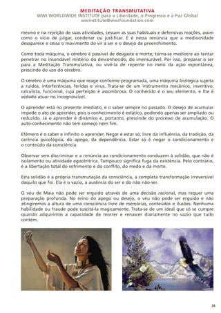 MEDITAÇÃO TRANSMUTATIVA
WWI WORLDWIDE INSTITUTE para a Liberdade, o Progresso e a Paz Global
wwinstitute@wwifoundation.com
26
mesmo e na rejeição de suas atividades, cessam as suas habituais e defensivas reações, assim
como o vício de julgar, condenar ou justificar. E é nessa renúncia que a mediocridade
desaparece e cessa o movimento do vir a ser e o desejo de preenchimento.
Como toda máquina, o cérebro é passível de desgaste e morte; torna-se medíocre ao tentar
penetrar no insondável mistério do desconhecido, do imensurável. Por isso, preparar o ser
para a Meditação Transmutativa, ou vivê-la de repente no meio da ação espontânea,
prescinde do uso do cérebro.
O cérebro é uma máquina que reage conforme programada, uma máquina biológica sujeita
a ruídos, interferências, feridas e vírus. Trata-se de um instrumento mecânico, inventivo,
calculista, funcional, cuja perfeição é assombrosa. O conhecido é o seu elemento, e lhe é
vedado atuar no incognoscível.
O aprender está no presente imediato, e o saber sempre no passado. O desejo de acumular
impede o ato de aprender, pois o conhecimento é estático, podendo apenas ser ampliado ou
reduzido. Já o aprender é dinâmico e, portanto, prescinde do processo de acumulação. O
auto-conhecimento não tem começo nem fim.
Efêmero é o saber e infinito o aprender. Negar é estar só, livre da influência, da tradição, da
carência psicológica, do apego, da dependência. Estar só é negar o condicionamento e
o conteúdo da consciência.
Observar sem discriminar e a renúncia ao condicionamento conduzem à solidão, que não é
isolamento ou atividade egocêntrica. Tampouco significa fuga da existência. Pelo contrário,
é a libertação total do sofrimento e do conflito, do medo e da morte.
Esta solidão é a própria transmutação da consciência, a completa transformação irreversível
daquilo que foi. Ela é o vazio, a ausência do ser e do não não-ser.
O véu de Maia não pode ser erguido através de uma decisão racional, mas requer uma
preparação profunda. No reino do apego ou desejo, o véu não pode ser erguido e não
atingiremos a altura de uma consciência livre de memórias, conteúdos e ilusões. Nenhuma
habilidade ou fraude pode suscitá-la magicamente. Trata-se de um ideal que só se cumpre
quando adquirimos a capacidade de morrer e renascer diariamente no vazio que tudo
contém.
 