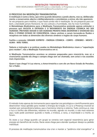 MEDITAÇÃO TRANSMUTATIVA
WWI WORLDWIDE INSTITUTE para a Liberdade, o Progresso e a Paz Global
wwinstitute@wwifoundation.com
27
O PROCESSO DA MEDITAÇÃO TRANSMUTATIVA
A meditação é como a brisa, que entra quando deixamos a janela aberta, mas se, deliberada-
mente a conservamos aberta e deliberadamente a convidamos a entrar, ela não aparecerá.
Se vos preparais para meditar, o que fazeis ainda não é meditação. Se vos preparais para ser
bom, a bondade jamais florescerá. Se vos cultivais a humildade, não há mais humildade.
A Metodologia Biodinâmica para a Meditação Transmutativa pretende apenas estimular o
processo que FACILITA A ENTRADA E O MOVIMENTO DA ENERGIA CÓSMICA NO SER
HUMANO. PRETENDE DEIXAR O SER HUMANO PRONTO PARA DESPERTAR E VIVENCIAR SEU
REAL E ETERNO ESTADO DE CONSCIÊNCIA. Libera vórtices e canais tornando-os fluidos e
receptivos em todas as dimensões dos diversos cérebros e órgãos do corpo humano.
Facilita a conexão: GRANDE ESPÍRITO - ENERGIA CÓSMICA - CORPO - CÉREBRO - MENTE -
ALMA - MÃE TERRA.
Todavia a instrução e as práticas usadas na Metodologia Biodinâmica visam a “capacitação
para receber”, não a Meditação Transmutativa em si.
A Meditação Transmutativa acontece se estamos preparados para vivenciá-la, mas só a
vivenciamos quando ela chega e sempre chega sem ser chamada, sem aviso e nas ocasiões
mais imprevistas.
Quem é que chega? A Luz eterna, o Amor-Irrestrito e com ele um Novo Estado de Perceber,
Ser e Poder.
O método trata apenas do treinamento para capacitar-nos psicológica e cientificamente para
desenvolver nossa aptidão para receber a Energia da Criação. A Luz e a Presença invisível se
revelam por extraordinária beleza, paz e harmonia interna e externa. Tudo continua aí, mas
a luz e o brilho são diferentes, estamos no mundo, agindo no mundo, e não mais estamos
aqui, tudo pode acontecer quando o medo, a tristeza, a raiva, a insanidade e a morte, se
foram.
Às vezes a Luz chega quando um grupo se conecta com especial ressonância para gerar
energia em benefício de muitos. Raras vezes chega para atender qualquer desejo ou pedido
individual.
O processo de meditação transmutativa visa criar e manter a “potência vital energética” e
 