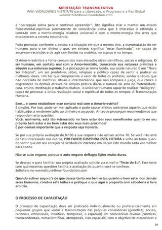MEDITAÇÃO TRANSMUTATIVA
WWI WORLDWIDE INSTITUTE para a Liberdade, o Progresso e a Paz Global
wwinstitute@wwifoundation.com
28
a “percepção plena para o contínuo apreender”. Isto significa criar e manter um estado
físico-mental-espiritual permanente de consciência plena que é interativo e estimula a
conexão com a mente-energia criadora universal e com a mente-energia dos seres que
estabelecem a correta ressonância.
Pode provocar, conforme a pessoa e a situação em que a mesma vive, a transmutação do ser
humano para o ser divino o que, em síntese, significa “estar iluminado”, ser capaz de
amar-sem-restrições e de agir sem limites na matéria, no espaço e no tempo.
O Amor-Irrestrito é a fonte comum dos mais elevados ideais científicos, sociais e religiosos. O
ser humano, em contato real com o Amor-Irrestrito, transcende sua natureza primitiva e
adquire sua natureza superior. Sua percepção se torna lúcida, sua saúde natural. É um “Novo
Ser Integral”, um ser produtivo, sábio, religioso e político capaz de sentir e praticar os
melhores ideais. Um Ser que compreende o valor de todos os profetas, santos e sábios que
não necessita de mentiras, rituais e intermediários, que não compara e julga, que cresce e
engrandece os demais através da simples prática diária e natural de atos de fraternidade,
cura, ensino, meditação e trabalho criativo - o único ser humano capaz de realizar “milagres”,
capaz de provocar a única revolução social e espiritual de todos os tempos: A Transmutação
Humana.
Bem... e como estabelecer esse contato real com o Amor-Irrestrito?
É simples. Por isso, pode ser mal aplicado e pode causar efeitos contrários àqueles que estão
habituados a renderem culto ao dinheiro e ao poder. Antes de prosseguir recomendamos que
respondam esta questão:
Você, realmente, está tão interessado no bem estar dos seus semelhantes quanto no seu
próprio bem estar e no bem estar dos seus mais próximos?
É por demais importante que a resposta seja honesta.
Se por sua própria avaliação de 0-100 a sua resposta não estiver acima 70. Se você não está
de fato interessado nos outros, POR FAVOR SUSPENDA ESTA LEITURA e volte ao tema quan-
do sentir que em seu coração há verdadeiro interesse em deixar este mundo cada vez melhor
para todos.
Não se auto engane, porque o auto engano deflagra lições muito duras.
Se desejar, e para facilitar sua própria avaliação solicite via e.mail o “Teste do Eu”. Esse teste
com quatrocentas questões facilita a avaliação do quanto você se conhece.
Solicite-o no wwinstitute@wwifoundation.com
Quando estiver seguro/a de que deseja tanto seu bem estar, quanto o bem estar dos demais
seres humanos, conclua esta leitura e pratique o que aqui é proposto com sabedoria e livre
arbítrio.
O PROCESSO DE CAPACITAÇÃO
O processo de capacitação deve ser praticado individualmente ou preferencialmente em
pequenos grupos que visem a transmutação das próprias consciências (genéticas, sociais,
racionais, emocionais, intuitivas, temporais, e espaciais) em consciências divinas (cósmicas,
transcendentais, metacientíficas, atemporais, não-espaciais) com o objetivo de estabelecer a
 