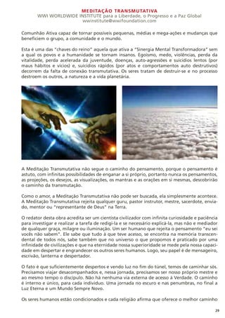 MEDITAÇÃO TRANSMUTATIVA
WWI WORLDWIDE INSTITUTE para a Liberdade, o Progresso e a Paz Global
wwinstitute@wwifoundation.com
29
Comunhão Ativa capaz de tornar possíveis pequenas, médias e mega-ações e mudanças que
beneficiem o grupo, a comunidade e o mundo.
Esta é uma das “chaves do reino” aquela que ativa a “Sinergia Mental Transformadora” sem
a qual os povos e a humanidade se tornam insanos. Egoísmo, medo, violências, perda da
vitalidade, perda acelerada da juventude, doenças, auto-agressões e suicídios lentos (por
maus hábitos e vícios) e, suicídios rápidos (por atos e comportamentos auto destrutivos)
decorrem da falta de conexão transmutativa. Os seres tratam de destruir-se e no processo
destroem os outros, a natureza e a vida planetária.
A Meditação Transmutativa não segue o caminho do pensamento, porque o pensamento é
astuto, com infinitas possibilidades de enganar a si próprio, portanto nunca os pensamentos,
as projeções, os desejos, as visualizações, os mantras e as orações em si mesmas, descobrirão
o caminho da transmutação.
Como o amor, a Meditação Transmutativa não pode ser buscada, ela simplesmente acontece.
A Meditação Transmutativa rejeita qualquer guru, pastor instrutor, mestre, sacerdote, envia-
do, mentor ou “representante de Deus” na Terra.
O redator desta obra acredita ser um cientista civilizador com infinita curiosidade e paciência
para investigar e realizar a tarefa de redigi-la e se necessário explicá-la, mas não e mediador
de qualquer graça, milagre ou iluminação. Um ser humano que rejeita o pensamento “eu sei
vocês não sabem”. Ele sabe que tudo à que teve acesso, se encontra na memória transcen-
dental de todos nós, sabe também que no universo o que propomos é praticado por uma
infinidade de civilizações e que na eternidade nossa superioridade se mede pela nossa capaci-
dade em despertar e engrandecer os outros seres humanos. Logo, seu papel é de mensageiro,
escrivão, lanterna e despertador.
O fato é que suficientemente despertos e vendo luz no fim do túnel, temos de caminhar sós.
Precisamos viajar desacompanhados e, nessa jornada, precisamos ser nosso próprio mestre e
ao mesmo tempo o discípulo. Não há nenhuma via externa de acesso à Verdade. O caminho
é interno e único, para cada individuo. Uma jornada no escuro e nas penumbras, no final a
Luz Eterna e um Mundo Sempre Novo.
Os seres humanos estão condicionados e cada religião afirma que oferece o melhor caminho
 